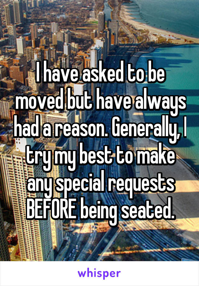 I have asked to be moved but have always had a reason. Generally, I try my best to make any special requests BEFORE being seated.