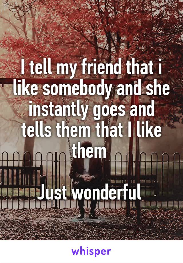 I tell my friend that i like somebody and she instantly goes and tells them that I like them 

Just wonderful 