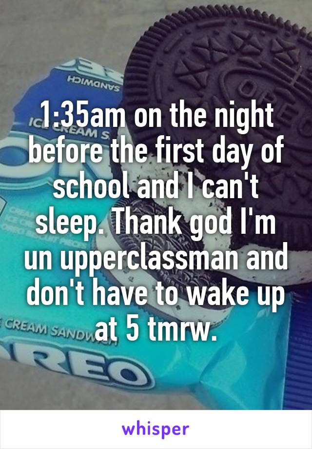 1:35am on the night before the first day of school and I can't sleep. Thank god I'm un upperclassman and don't have to wake up at 5 tmrw.