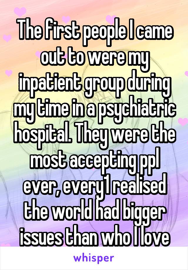 The first people I came out to were my inpatient group during my time in a psychiatric hospital. They were the most accepting ppl ever, every1 realised the world had bigger issues than who I love