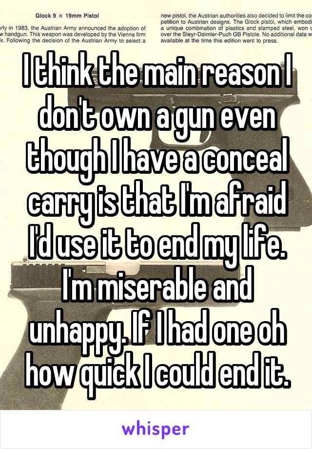 I think the main reason I don't own a gun even though I have a conceal carry is that I'm afraid I'd use it to end my life. I'm miserable and unhappy. If I had one oh how quick I could end it.