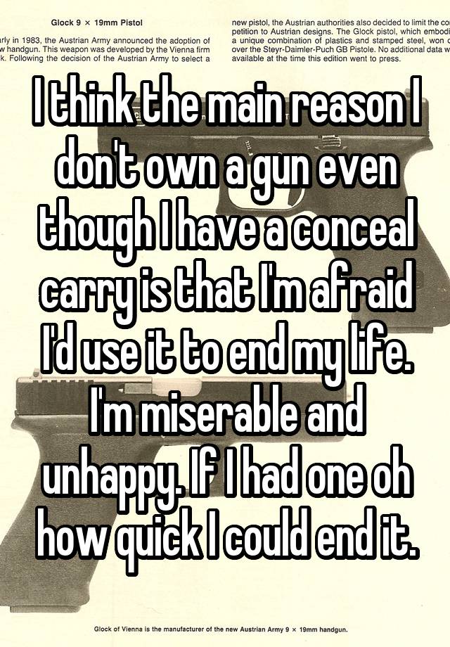 I think the main reason I don't own a gun even though I have a conceal carry is that I'm afraid I'd use it to end my life. I'm miserable and unhappy. If I had one oh how quick I could end it.