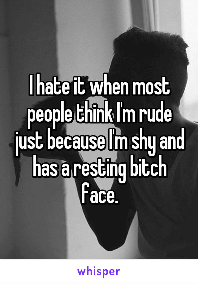 I hate it when most people think I'm rude just because I'm shy and has a resting bitch face.