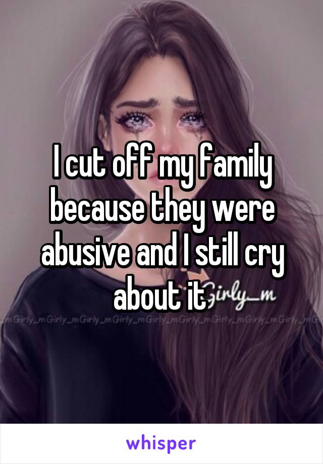 I cut off my family because they were abusive and I still cry about it 