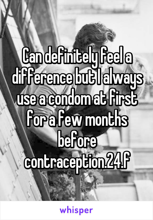 Can definitely feel a difference but I always use a condom at first for a few months before contraception.24.f