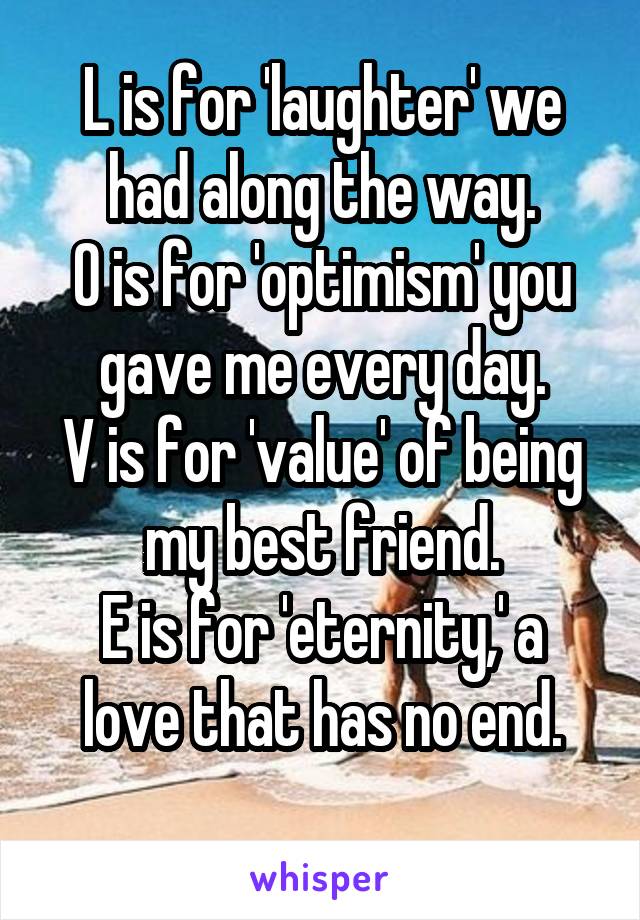 L is for 'laughter' we had along the way.
O is for 'optimism' you gave me every day.
V is for 'value' of being my best friend.
E is for 'eternity,' a love that has no end.
