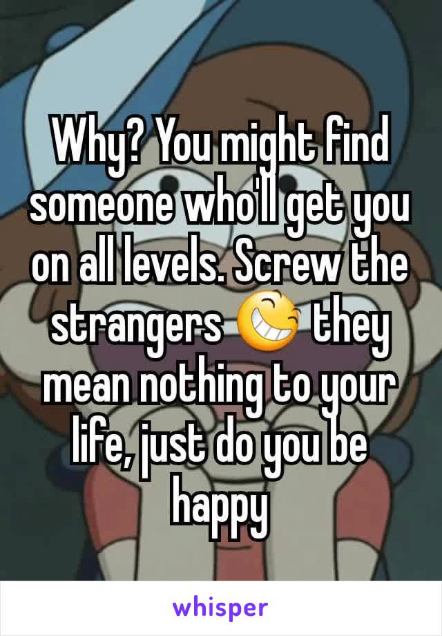 Why? You might find someone who'll get you on all levels. Screw the strangers 😆 they mean nothing to your life, just do you be happy