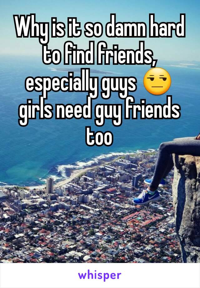 Why is it so damn hard to find friends, especially guys 😒 girls need guy friends too