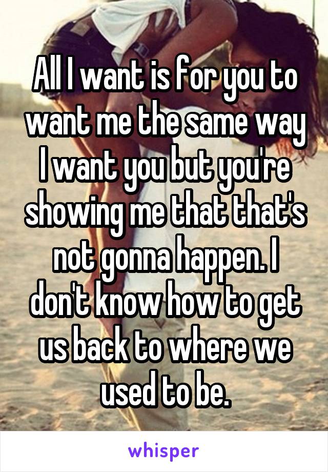 All I want is for you to want me the same way I want you but you're showing me that that's not gonna happen. I don't know how to get us back to where we used to be.