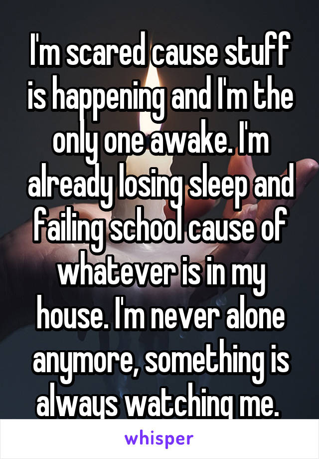 I'm scared cause stuff is happening and I'm the only one awake. I'm already losing sleep and failing school cause of whatever is in my house. I'm never alone anymore, something is always watching me. 