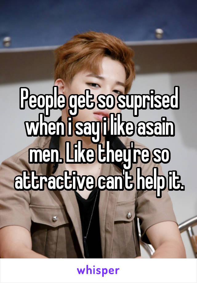 People get so suprised when i say i like asain men. Like they're so attractive can't help it.