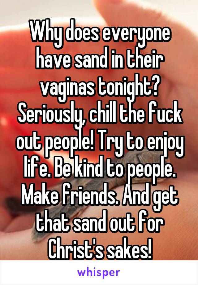 Why does everyone have sand in their vaginas tonight? Seriously, chill the fuck out people! Try to enjoy life. Be kind to people. Make friends. And get that sand out for Christ's sakes!