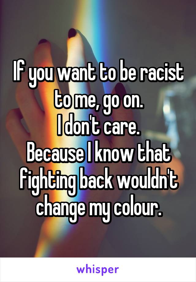 If you want to be racist to me, go on.
I don't care.
Because I know that fighting back wouldn't change my colour.