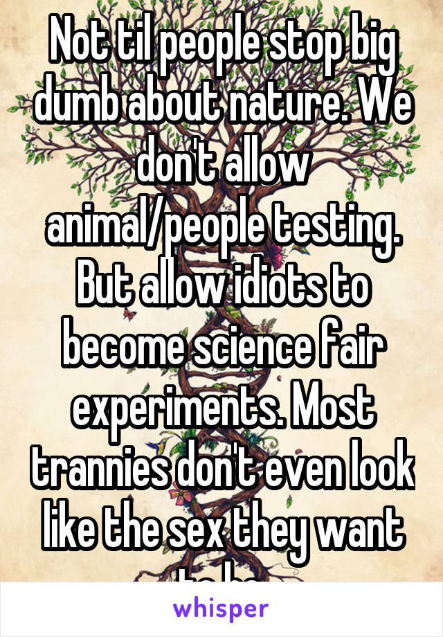 Not til people stop big dumb about nature. We don't allow animal/people testing. But allow idiots to become science fair experiments. Most trannies don't even look like the sex they want to be.