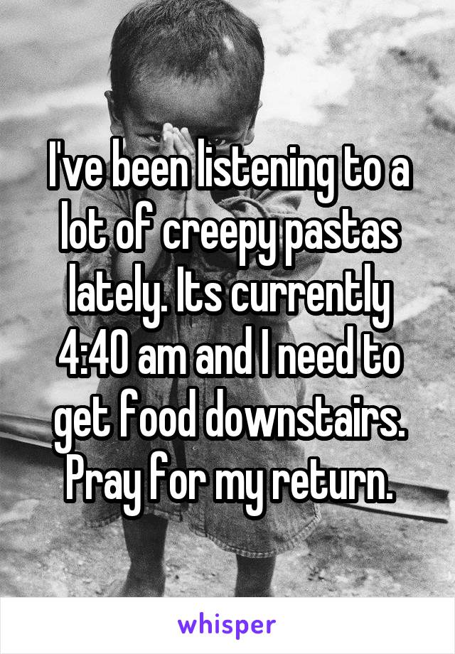 I've been listening to a lot of creepy pastas lately. Its currently 4:40 am and I need to get food downstairs. Pray for my return.