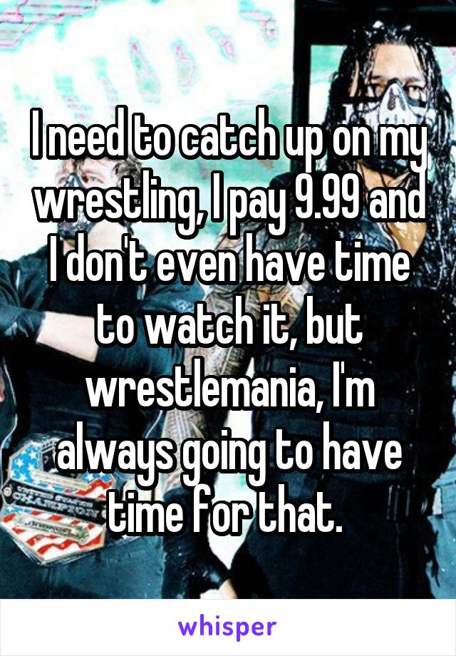 I need to catch up on my wrestling, I pay 9.99 and I don't even have time to watch it, but wrestlemania, I'm always going to have time for that. 