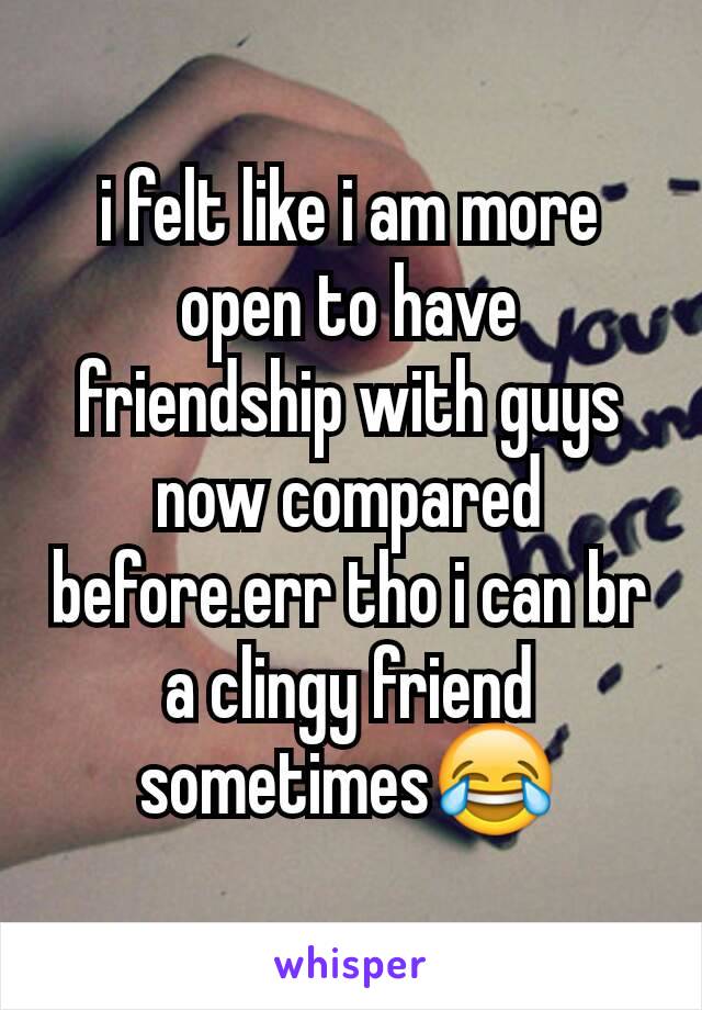 i felt like i am more open to have friendship with guys now compared before.err tho i can br a clingy friend sometimes😂