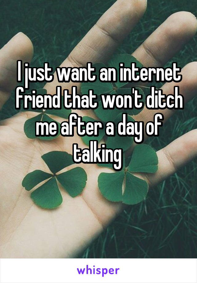 I just want an internet friend that won't ditch me after a day of talking 

