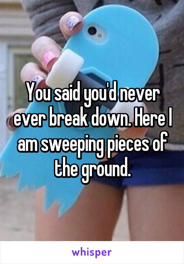 You said you'd never ever break down. Here I am sweeping pieces of the ground.