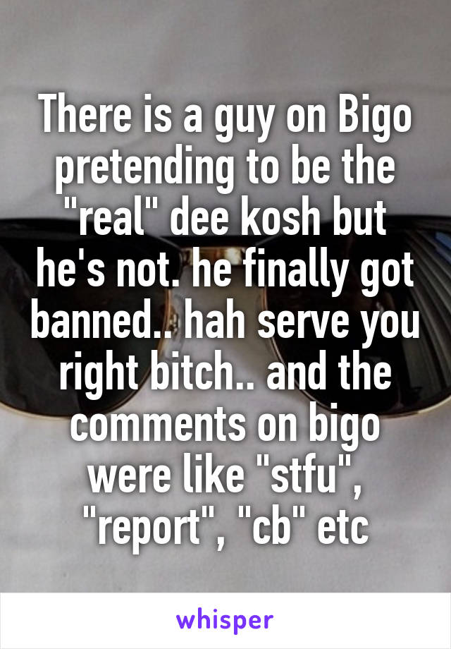 There is a guy on Bigo pretending to be the "real" dee kosh but he's not. he finally got banned.. hah serve you right bitch.. and the comments on bigo were like "stfu", "report", "cb" etc