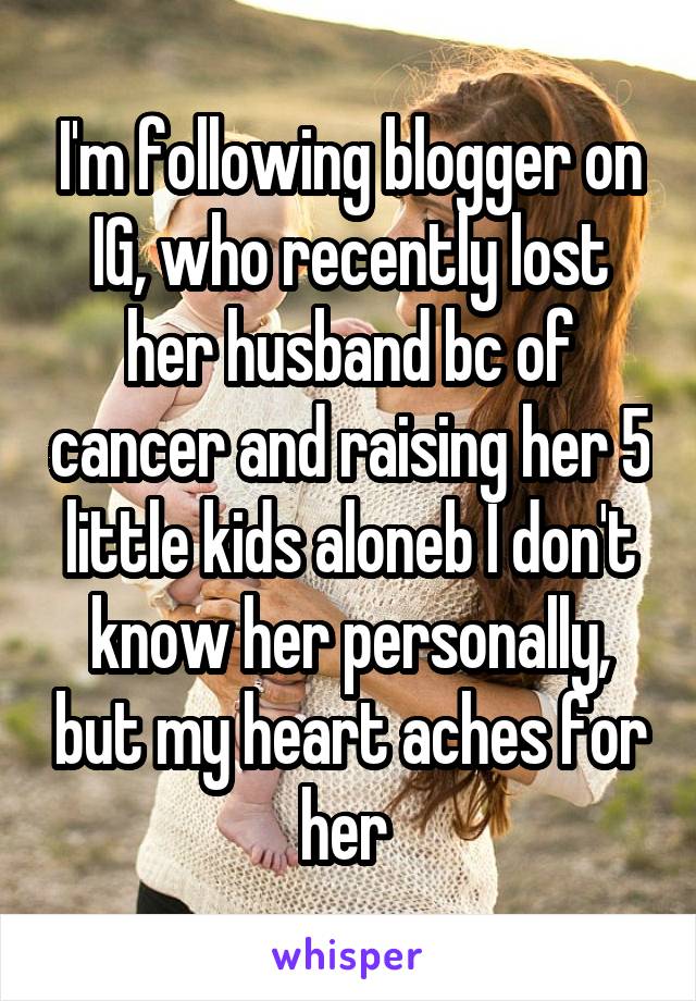 I'm following blogger on IG, who recently lost her husband bc of cancer and raising her 5 little kids aloneb I don't know her personally, but my heart aches for her 