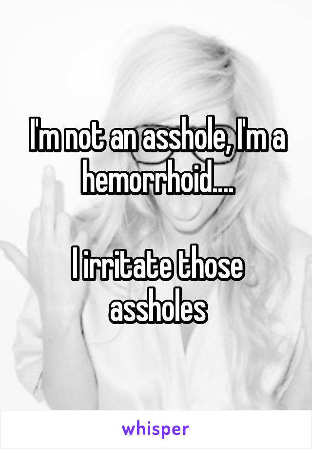 I'm not an asshole, I'm a hemorrhoid....

I irritate those assholes