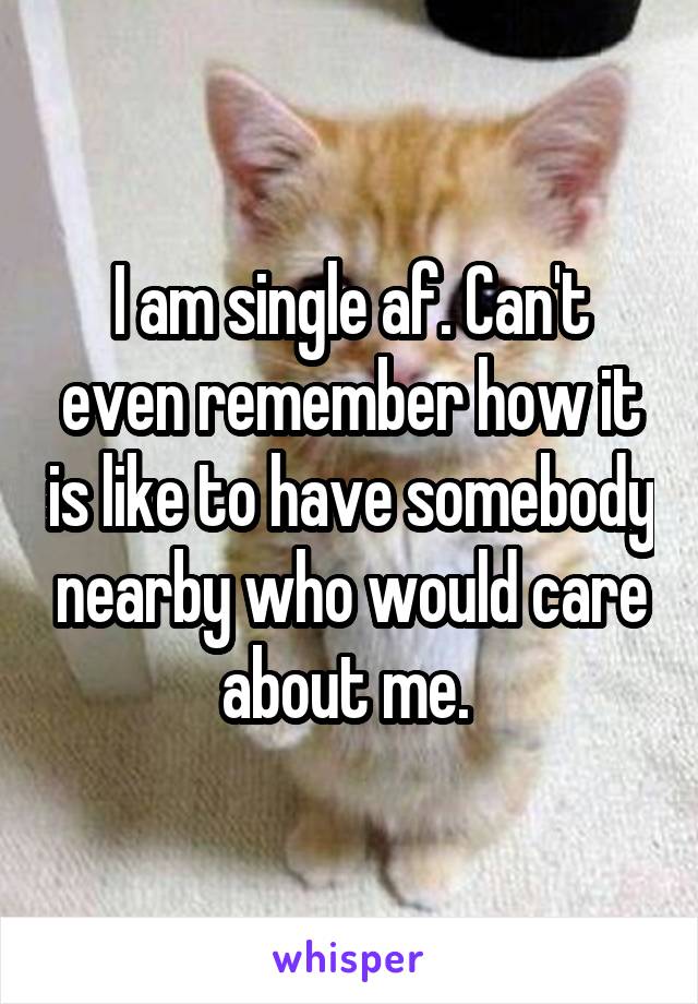 I am single af. Can't even remember how it is like to have somebody nearby who would care about me. 