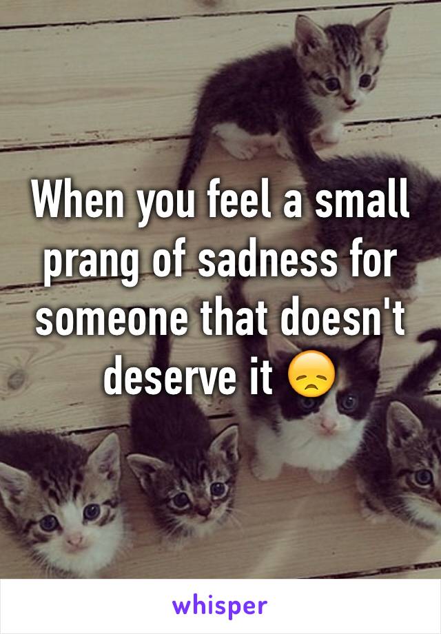 When you feel a small prang of sadness for someone that doesn't deserve it 😞