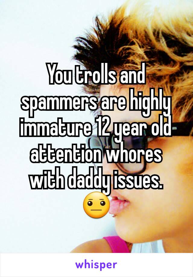 You trolls and spammers are highly immature 12 year old attention whores with daddy issues. 😐