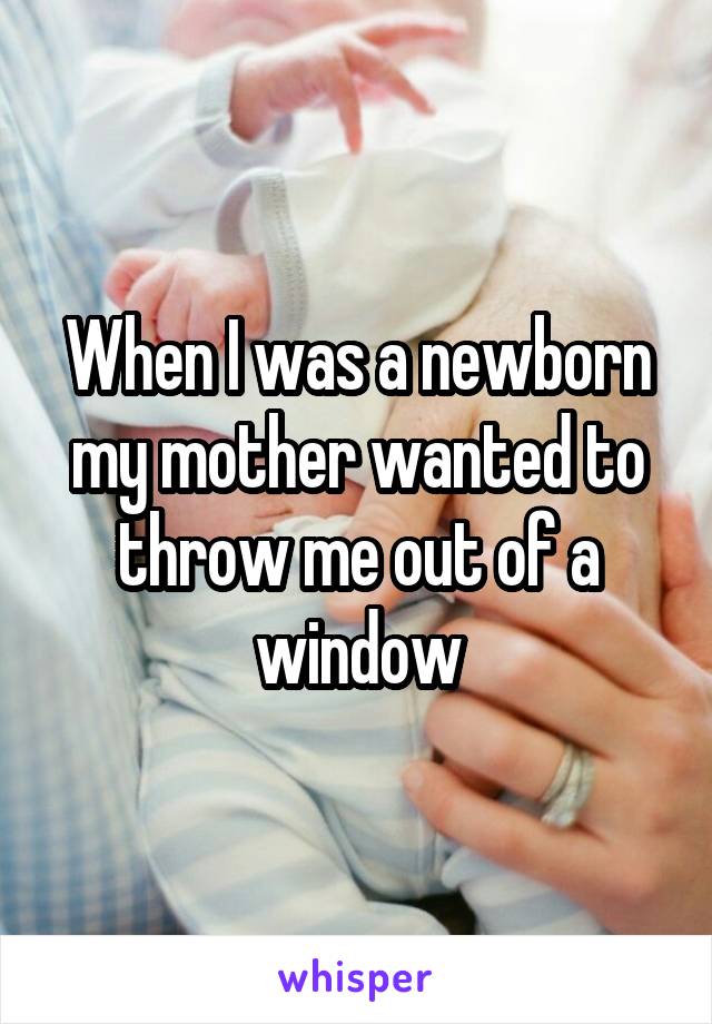 When I was a newborn my mother wanted to throw me out of a window