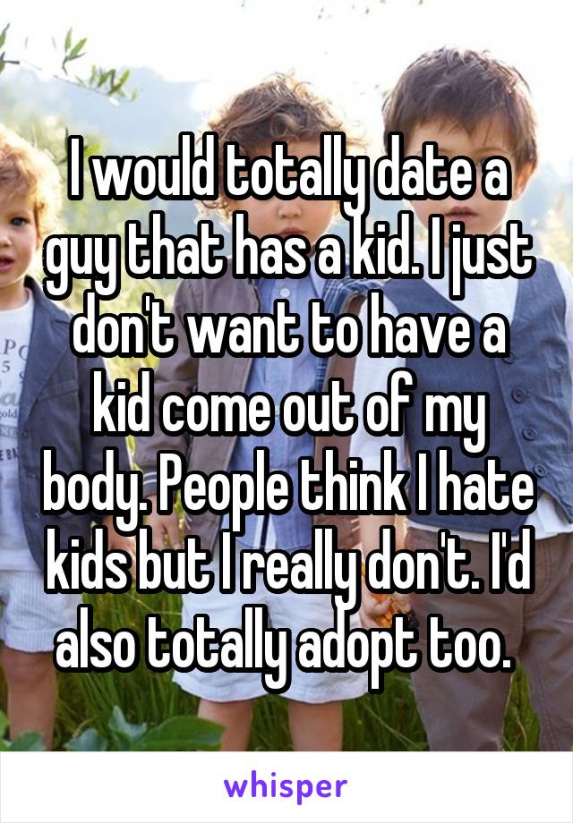 I would totally date a guy that has a kid. I just don't want to have a kid come out of my body. People think I hate kids but I really don't. I'd also totally adopt too. 