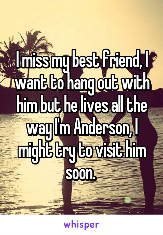 I miss my best friend, I want to hang out with him but he lives all the way I'm Anderson, I might try to visit him soon. 