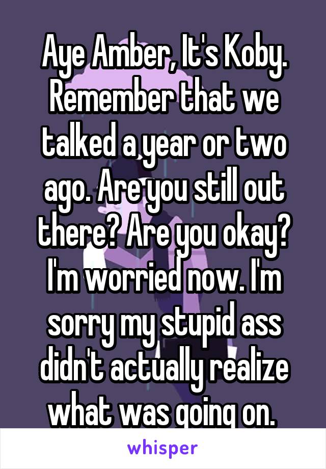 Aye Amber, It's Koby. Remember that we talked a year or two ago. Are you still out there? Are you okay? I'm worried now. I'm sorry my stupid ass didn't actually realize what was going on. 