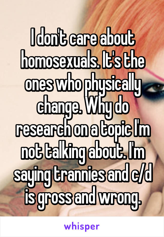 I don't care about homosexuals. It's the ones who physically change. Why do research on a topic I'm not talking about. I'm saying trannies and c/d is gross and wrong.