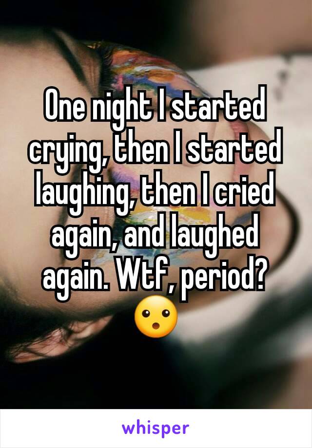 One night I started crying, then I started laughing, then I cried again, and laughed again. Wtf, period? 😮