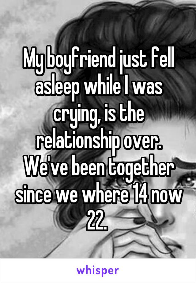 My boyfriend just fell asleep while I was crying, is the relationship over. We've been together since we where 14 now 22. 