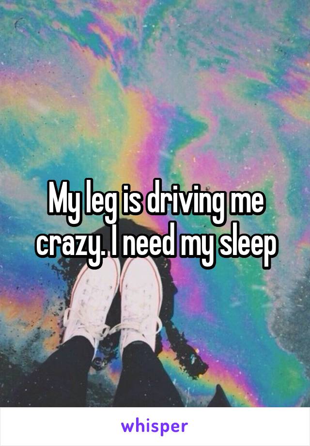 My leg is driving me crazy. I need my sleep