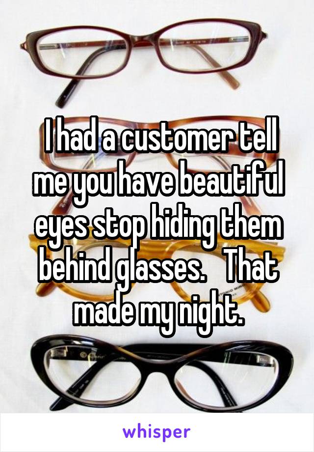  I had a customer tell me you have beautiful eyes stop hiding them behind glasses.   That made my night.