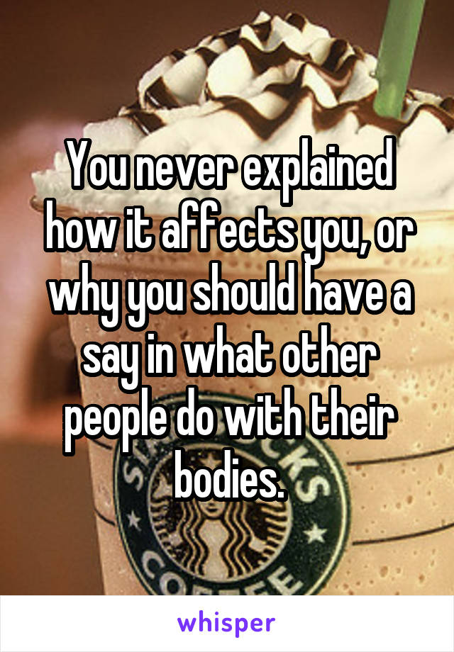 You never explained how it affects you, or why you should have a say in what other people do with their bodies.