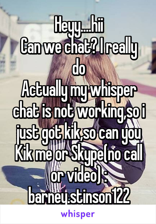 Heyy....hii
Can we chat? I really do
Actually my whisper chat is not working,so i just got kik,so can you
Kik me or Skype(no call or video) : barney.stinson122