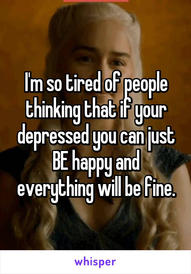 I'm so tired of people thinking that if your depressed you can just BE happy and everything will be fine.