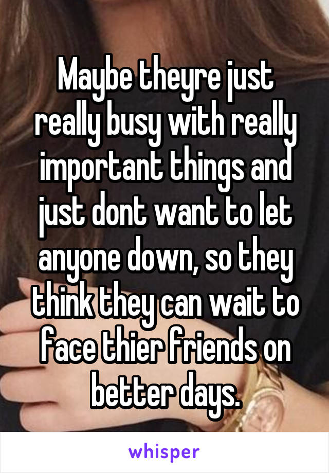 Maybe theyre just really busy with really important things and just dont want to let anyone down, so they think they can wait to face thier friends on better days.