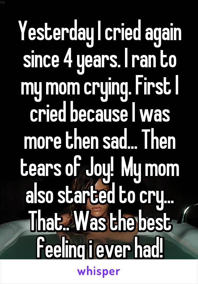 Yesterday I cried again since 4 years. I ran to my mom crying. First I cried because I was more then sad... Then tears of Joy!  My mom also started to cry... That.. Was the best feeling i ever had!