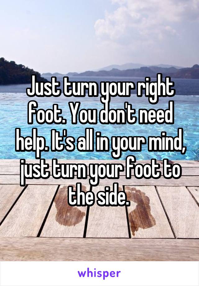 Just turn your right foot. You don't need help. It's all in your mind, just turn your foot to the side. 