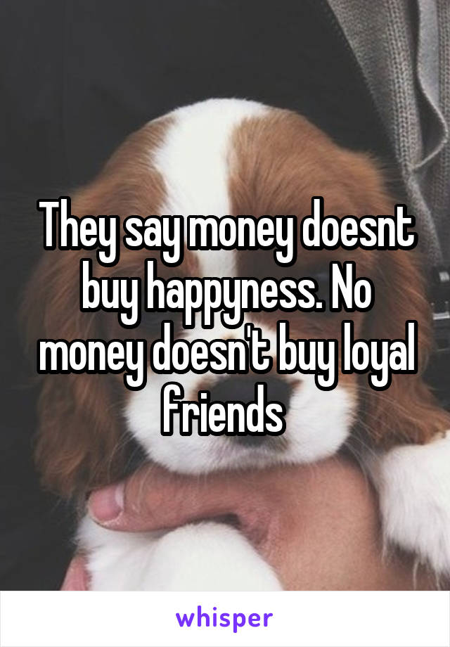 They say money doesnt buy happyness. No money doesn't buy loyal friends 