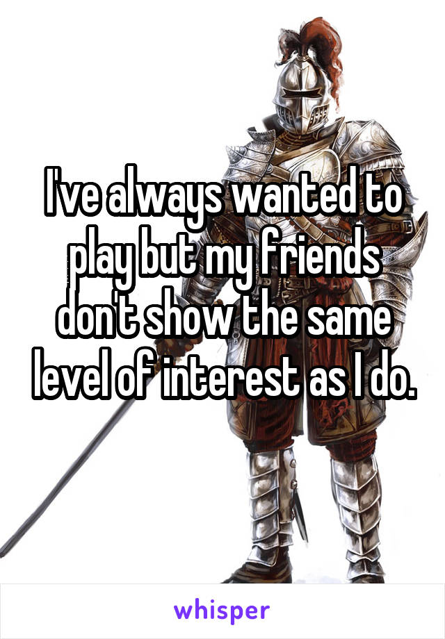 I've always wanted to play but my friends don't show the same level of interest as I do. 