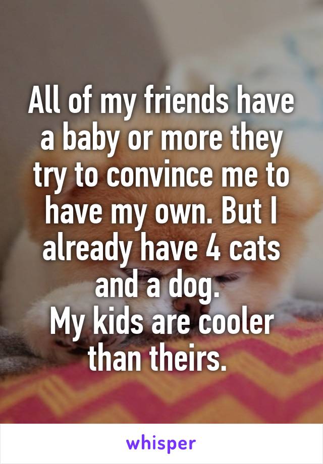 All of my friends have a baby or more they try to convince me to have my own. But I already have 4 cats and a dog. 
My kids are cooler than theirs. 