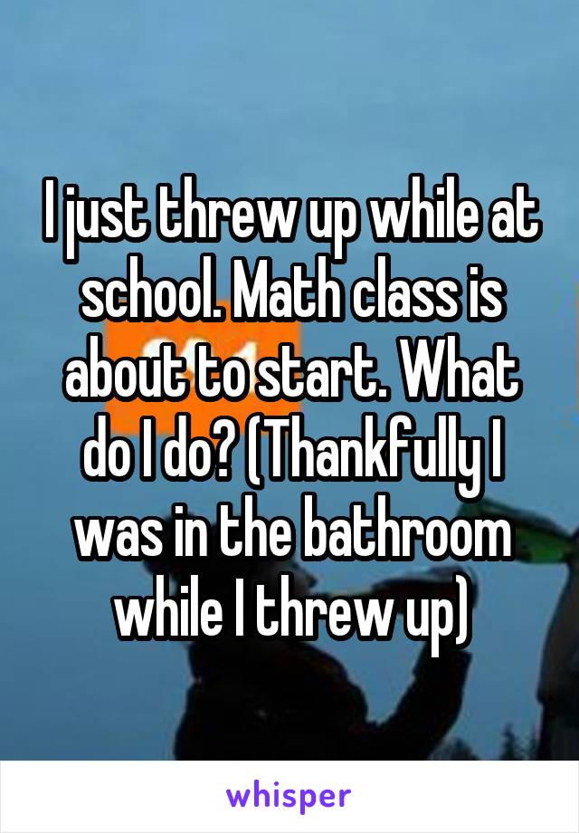 I just threw up while at school. Math class is about to start. What do I do? (Thankfully I was in the bathroom while I threw up)