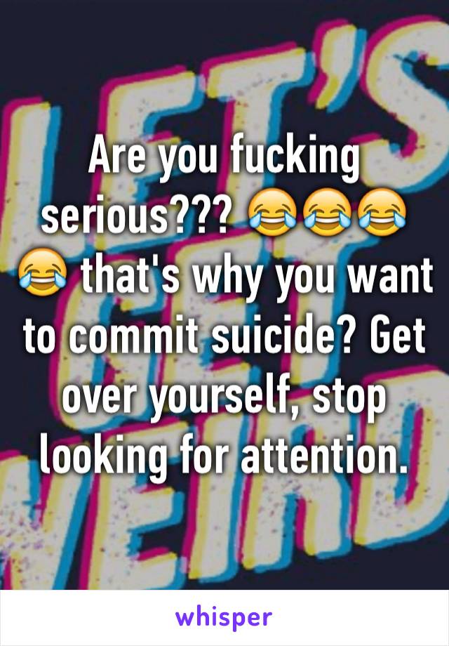 Are you fucking serious??? 😂😂😂😂 that's why you want to commit suicide? Get over yourself, stop looking for attention.