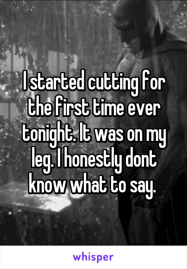 I started cutting for the first time ever tonight. It was on my leg. I honestly dont know what to say. 